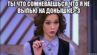 ты что сомневаешься что я не выпью на донышке?:3 