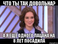 что ты так довольна? а я ещё одного пацана на 8 лет посадила