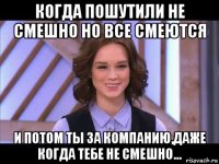 когда пошутили не смешно но все смеются и потом ты за компанию,даже когда тебе не смешно...