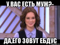 у вас есть муж?- да,его зовут ебдус