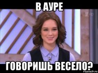 в ауре говоришь весело?