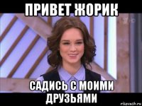 привет жорик садись с моими друзьями