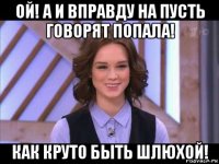 ой! а и вправду на пусть говорят попала! как круто быть шлюхой!