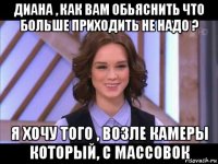 диана , как вам обьяснить что больше приходить не надо ? я хочу того , возле камеры который, с массовок