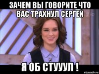 зачем вы говорите что вас трахнул сергей я об стууул !