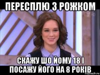 пересплю з рожком скажу шо йому 18 і посажу його на 8 років