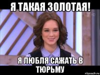 я такая золотая! я любля сажать в тюрьму