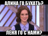 алина го бухать? лёня го с нами?