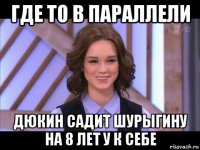 где то в параллели дюкин садит шурыгину на 8 лет у к себе