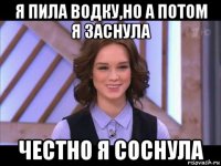 я пила водку,но а потом я заснула честно я соснула