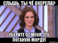 сльшь, ты чё охерела? уберите от меня эту поганую морду!