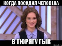 когда посадил человека в тюрягу гык