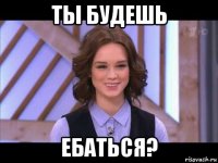 ты будешь ебаться?