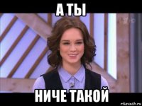 а ты ниче такой