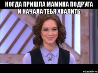 когда пришла мамина подруга и начала тебя хвалить 