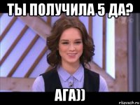 ты получила 5 да? ага))