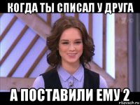 когда ты списал у друга а поставили ему 2