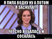 я пила водку ну а потом я заснула!!! четсно я ебалась и сосалась