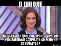 в школе когда ты сидишь на уроке с другом и пытаешься сдержать смех но не получаеться