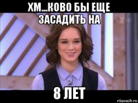 хм...ково бы еще засадить на 8 лет