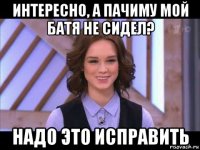 интересно, а пачиму мой батя не сидел? надо это исправить