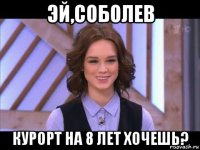 эй,соболев курорт на 8 лет хочешь?