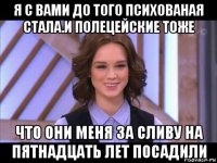 я с вами до того психованая стала.и полецейские тоже что они меня за сливу на пятнадцать лет посадили