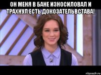 он меня в бане износиловал и трахнул есть докозательвстава! 