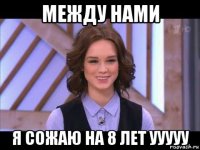 между нами я сожаю на 8 лет ууууу