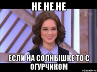 не не не если на солнышке то с огурчиком