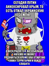 сегодня путин аннексировал крым. то есть отжал украинскую землю. а вата радуется. вата больше ничему не может радоваться,кроме как отжатию чужих территорий и обиде слабого.