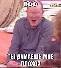 пфф ты думаешь мне плохо?