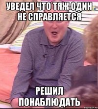 уведел что тяж один не справляется решил понаблюдать