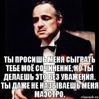 Ты просишь меня сыграть тебе моё сочинение, но ты делаешь это без уважения. Ты даже не называешь меня МАЭСТРО.