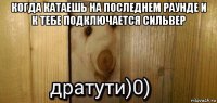 когда катаешь на последнем раунде и к тебе подключается сильвер 