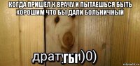 когда пришёл к врачу и пытаешься быть хорошим что бы дали больничный гы