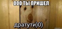 ооо ты пришел 