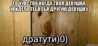 то чувство когда твоя девушка увидела тебя ебя другую девушку 