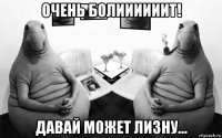 очень болиииииит! давай может лизну...