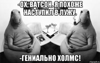 -ох, ватсон. я похоже наступил в лужу. -гениально холмс!