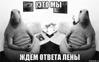 это мы ждём ответа лены