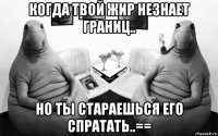 когда твой жир незнает границ.. но ты стараешься его спратать..==