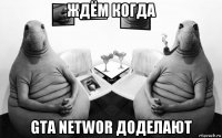 ждём когда gta networ доделают