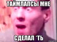 таймлапсы мне сделал *ть