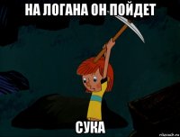 на логана он пойдет сука