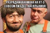 разрядниканамана на ат-3 совсем пиздес, насяльника! 