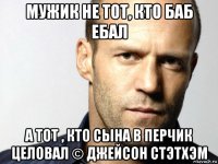 мужик не тот, кто баб ебал а тот , кто сына в перчик целовал © джейсон стэтхэм