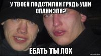 у твоей подстилки грудь уши спаниэля? ебать ты лох