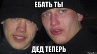 ебать ты дед теперь