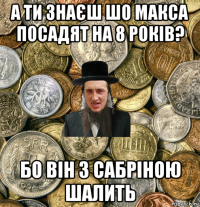 а ти знаєш шо макса посадят на 8 років? бо він з сабріною шалить